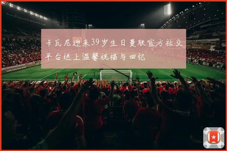 卡瓦尼迎来39岁生日曼联官方社交平台送上温馨祝福与回忆